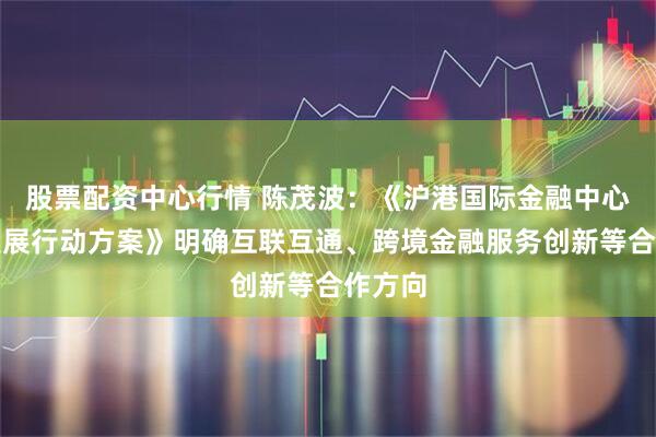 股票配资中心行情 陈茂波：《沪港国际金融中心协同发展行动方案》明确互联互通、跨境金融服务创新等合作方向