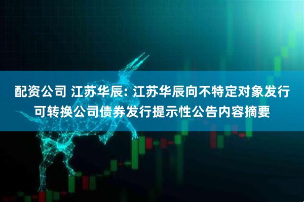 配资公司 江苏华辰: 江苏华辰向不特定对象发行可转换公司债券发行提示性公告内容摘要