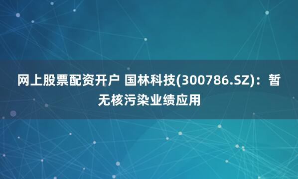 网上股票配资开户 国林科技(300786.SZ)：暂无核污染业绩应用