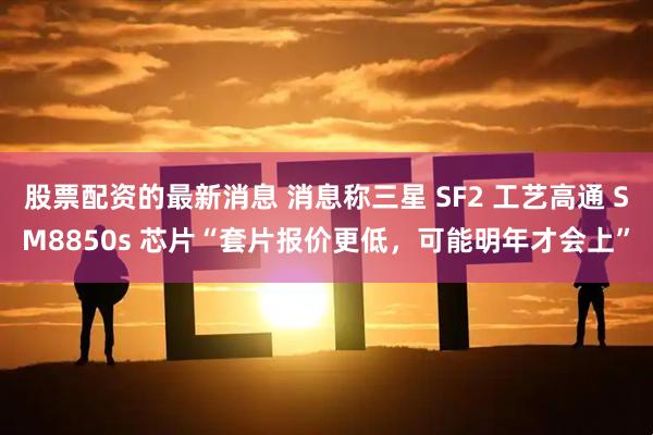 股票配资的最新消息 消息称三星 SF2 工艺高通 SM8850s 芯片“套片报价更低，可能明年才会上”