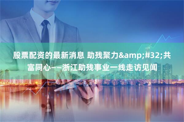 股票配资的最新消息 助残聚力 共富同心——浙江助残事业一线走访见闻