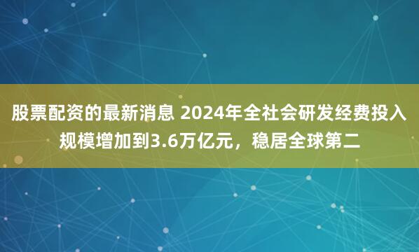 股票配资的最新消息 2024年全社会研发经费投入规模增加到3.6万亿元，稳居全球第二