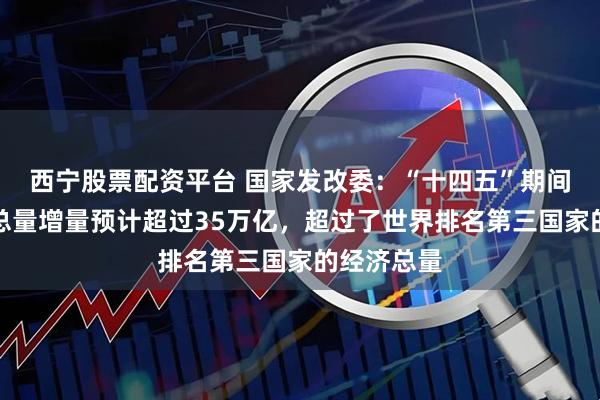 西宁股票配资平台 国家发改委：“十四五”期间我国经济总量增量预计超过35万亿，超过了世界排名第三国家的经济总量