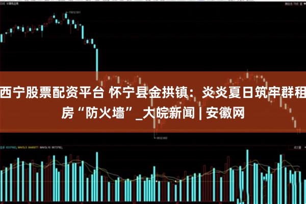 西宁股票配资平台 怀宁县金拱镇：炎炎夏日筑牢群租房“防火墙”_大皖新闻 | 安徽网