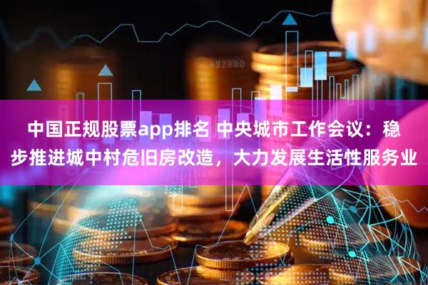 中国正规股票app排名 中央城市工作会议：稳步推进城中村危旧房改造，大力发展生活性服务业