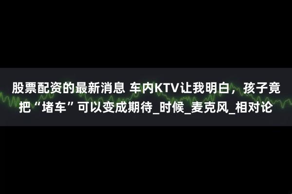 股票配资的最新消息 车内KTV让我明白，孩子竟把“堵车”可以变成期待_时候_麦克风_相对论