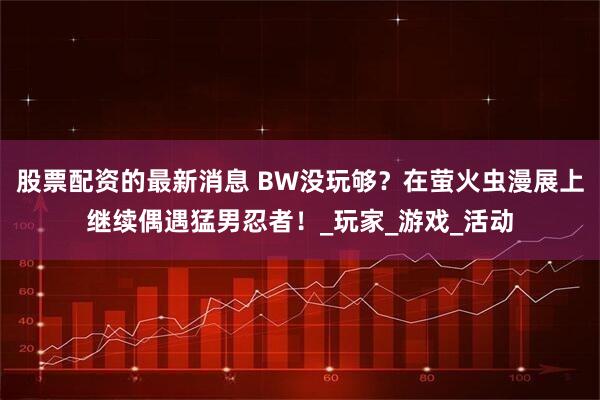 股票配资的最新消息 BW没玩够？在萤火虫漫展上继续偶遇猛男忍者！_玩家_游戏_活动