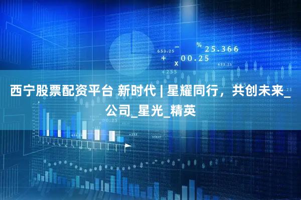 西宁股票配资平台 新时代 | 星耀同行，共创未来_公司_星光_精英