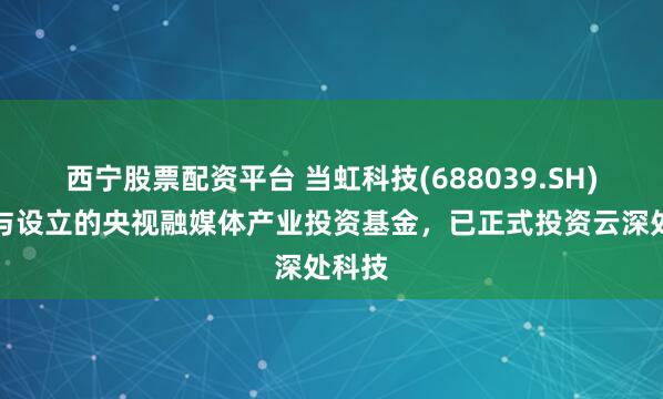 西宁股票配资平台 当虹科技(688039.SH)：参与设立的央视融媒体产业投资基金，已正式投资云深处科技