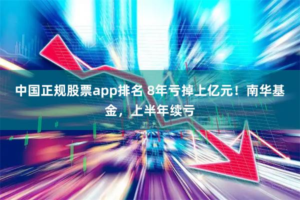 中国正规股票app排名 8年亏掉上亿元！南华基金，上半年续亏
