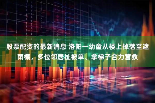 股票配资的最新消息 洛阳一幼童从楼上掉落至遮雨棚，多位邻居扯被单、拿梯子合力营救