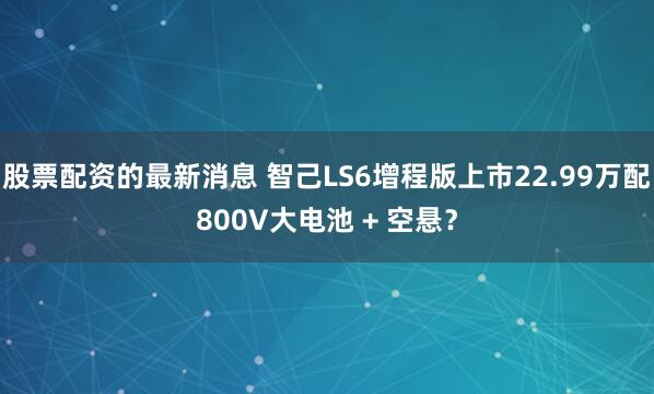 股票配资的最新消息 智己LS6增程版上市22.99万配800V大电池 + 空悬？
