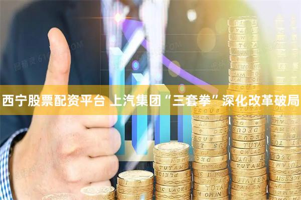 西宁股票配资平台 上汽集团“三套拳”深化改革破局