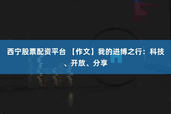 西宁股票配资平台 【作文】我的进博之行：科技、开放、分享