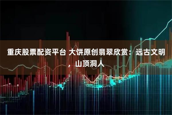 重庆股票配资平台 大饼原创翡翠欣赏：远古文明，山顶洞人