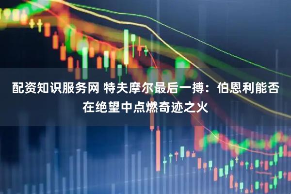 配资知识服务网 特夫摩尔最后一搏：伯恩利能否在绝望中点燃奇迹之火