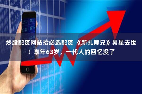 炒股配资网站拾必选配资 《新扎师兄》男星去世！享年63岁，一代人的回忆没了