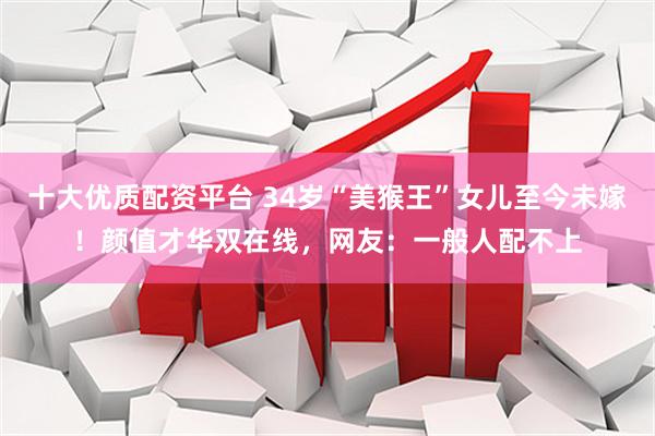 十大优质配资平台 34岁“美猴王”女儿至今未嫁！颜值才华双在线，网友：一般人配不上