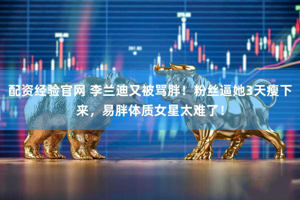 配资经验官网 李兰迪又被骂胖！粉丝逼她3天瘦下来，易胖体质女星太难了！
