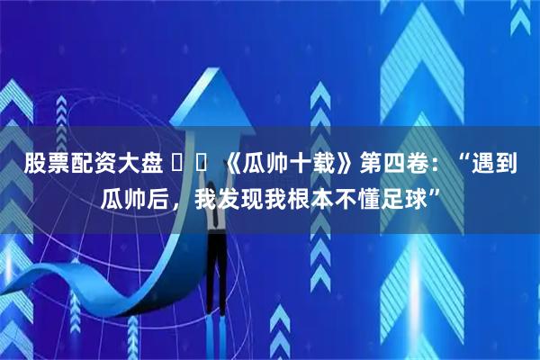 股票配资大盘 ⭐️《瓜帅十载》第四卷：“遇到瓜帅后，我发现我根本不懂足球”