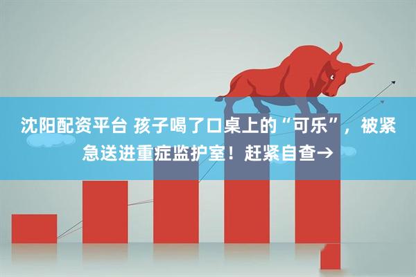 沈阳配资平台 孩子喝了口桌上的“可乐”，被紧急送进重症监护室！赶紧自查→