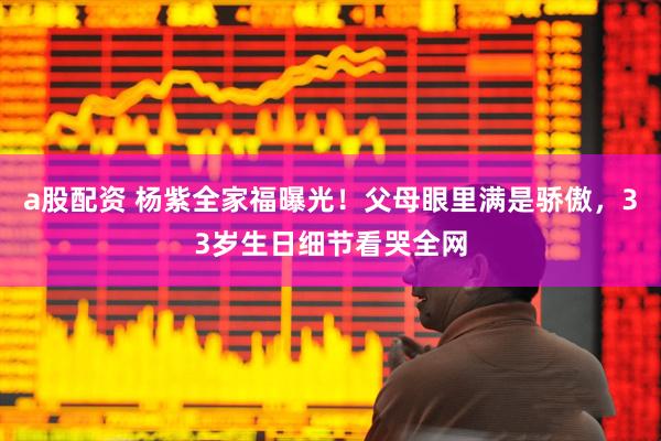 a股配资 杨紫全家福曝光！父母眼里满是骄傲，33岁生日细节看哭全网